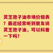 灵芝孢子油市场价格表？最近经常听到朋友说灵芝孢子油，可以科普一下吗？