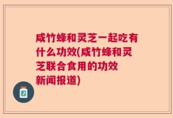 咸竹蜂和灵芝一起吃有什么功效(咸竹蜂和灵芝联合食用的功效  新闻报道)