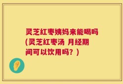 灵芝红枣姨妈来能喝吗(灵芝红枣汤 月经期间可以饮用吗？)
