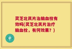 灵芝北芪片治脑血栓有效吗(灵芝北芪片治疗脑血栓，有何效果？)