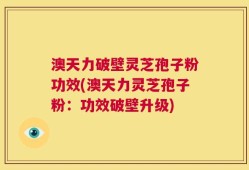 澳天力破壁灵芝孢子粉功效(澳天力灵芝孢子粉：功效破壁升级)