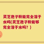 灵芝孢子粉能完全溶于水吗(灵芝孢子粉能够完全溶于水吗？)