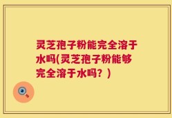 灵芝孢子粉能完全溶于水吗(灵芝孢子粉能够完全溶于水吗？)