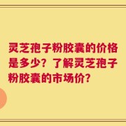 灵芝孢子粉胶囊的价格是多少？了解灵芝孢子粉胶囊的市场价？