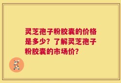 灵芝孢子粉胶囊的价格是多少？了解灵芝孢子粉胶囊的市场价？