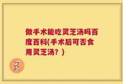 做手术能吃灵芝汤吗百度百科(手术后可否食用灵芝汤？)