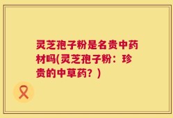 灵芝孢子粉是名贵中药材吗(灵芝孢子粉：珍贵的中草药？)