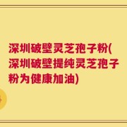 深圳破壁灵芝孢子粉(深圳破壁提纯灵芝孢子粉为健康加油)