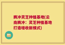 腾冲灵芝种植基地(云南腾冲：灵芝种植基地打造增收新模式)