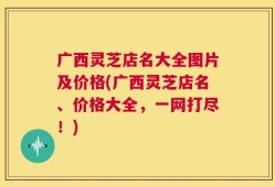 广西灵芝店名大全图片及价格(广西灵芝店名、价格大全，一网打尽！)