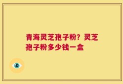 青海灵芝孢子粉？灵芝孢子粉多少钱一盒
