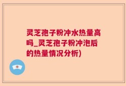 灵芝孢子粉冲水热量高吗_灵芝孢子粉冲泡后的热量情况分析)
