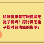 肌酐高患者可服用灵芝孢子粉吗？探讨灵芝孢子粉对肾功能的影响？
