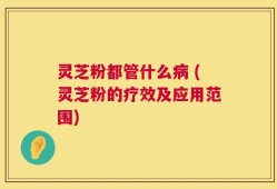 灵芝粉都管什么病 (灵芝粉的疗效及应用范围)