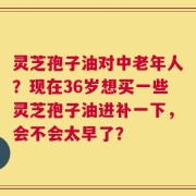 灵芝孢子油对中老年人？现在36岁想买一些灵芝孢子油进补一下，会不会太早了？