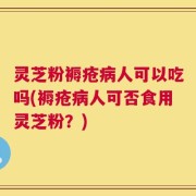 灵芝粉褥疮病人可以吃吗(褥疮病人可否食用灵芝粉？)