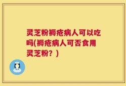 灵芝粉褥疮病人可以吃吗(褥疮病人可否食用灵芝粉？)