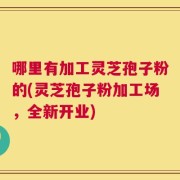 哪里有加工灵芝孢子粉的(灵芝孢子粉加工场，全新开业)