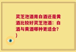 灵芝泡酒用白酒还是黄酒比较好灵芝泡酒：白酒与黄酒哪种更适合？)