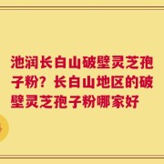 池润长白山破壁灵芝孢子粉？长白山地区的破壁灵芝孢子粉哪家好