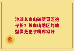 池润长白山破壁灵芝孢子粉？长白山地区的破壁灵芝孢子粉哪家好