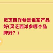 灵芝西洋参是谁家产品好(灵芝西洋参哪个品牌好？)