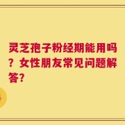 灵芝孢子粉经期能用吗？女性朋友常见问题解答？