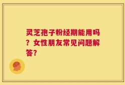 灵芝孢子粉经期能用吗？女性朋友常见问题解答？