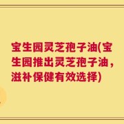 宝生园灵芝孢子油(宝生园推出灵芝孢子油，滋补保健有效选择)