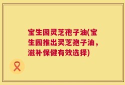 宝生园灵芝孢子油(宝生园推出灵芝孢子油，滋补保健有效选择)