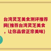 台湾灵芝美食测评推荐网(推荐台湾灵芝美食，让你品尝正宗美味)