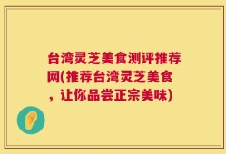台湾灵芝美食测评推荐网(推荐台湾灵芝美食，让你品尝正宗美味)