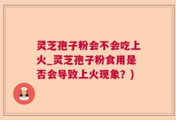 灵芝孢子粉会不会吃上火_灵芝孢子粉食用是否会导致上火现象？)