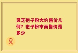 灵芝孢子粉大约售价几何？孢子粉市面售价是多少
