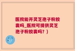 医院能开灵芝孢子粉胶囊吗_医院可提供灵芝孢子粉胶囊吗？)