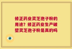 修正药业灵芝孢子粉的用途？修正药业生产破壁灵芝孢子粉是真的吗