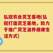弘冠农业灵芝基地(弘冠打造灵芝基地，致力于推广灵芝温养健康生活方式)