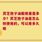 灵芝孢子油服用量是多少？灵芝孢子油是怎么样使用的，可以用多久呢