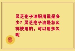 灵芝孢子油服用量是多少？灵芝孢子油是怎么样使用的，可以用多久呢