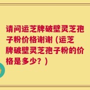 请问运芝牌破壁灵芝孢子粉价格谢谢 (运芝牌破壁灵芝孢子粉的价格是多少？)