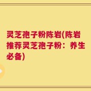 灵芝孢子粉陈岩(陈岩推荐灵芝孢子粉：养生必备)