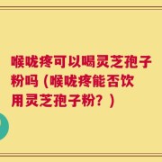 喉咙疼可以喝灵芝孢子粉吗 (喉咙疼能否饮用灵芝孢子粉？)