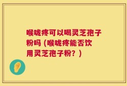 喉咙疼可以喝灵芝孢子粉吗 (喉咙疼能否饮用灵芝孢子粉？)