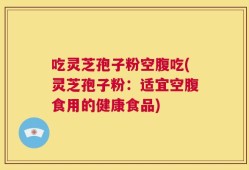 吃灵芝孢子粉空腹吃(灵芝孢子粉：适宜空腹食用的健康食品)