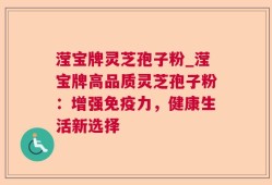 滢宝牌灵芝孢子粉_滢宝牌高品质灵芝孢子粉：增强免疫力，健康生活新选择