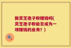 做灵芝孢子粉赚钱吗(灵芝孢子粉能否成为一项赚钱的业务？)