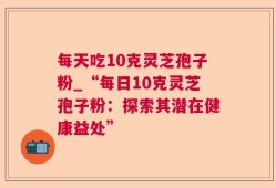 每天吃10克灵芝孢子粉_“每日10克灵芝孢子粉：探索其潜在健康益处”