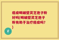 癌症喝破壁灵芝孢子粉好吗(喝破壁灵芝孢子粉有助于治疗癌症吗？)