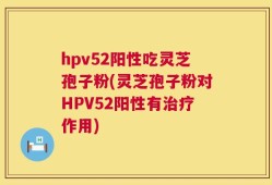 hpv52阳性吃灵芝孢子粉(灵芝孢子粉对HPV52阳性有治疗作用)