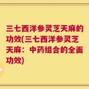 三七西洋参灵芝天麻的功效(三七西洋参灵芝天麻：中药组合的全面功效)